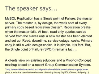 The speaker says...
MySQL Replication has a Single point of Failure: the master
server. The master is, by design, the weak spot of every
primary copy based replication cluster*. Replication breaks
when the master fails. At best, read only queries can be
served from the slaves until a new master has been elected
and set up. Read: downtime, service outage, costs. Primary
copy is still a valid design choice. It is simple. It is fast. But,
the Single point of Failure (SPOF) remains fact…
A clients view on existing solutions and a Proof-of-Concept
mashup based on a recent Group Communication System.
* http://www.slideshare.net/nixnutz/diy-a-distributed-database-cluster-or-mysql-cluster
gives a technical overview on database clustering theory (MySQL Cluster, 3rd party...)
 