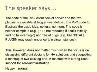 The speaker says...
The code of the Isis2 client socket server and the two
plugins is available at blog.ulf-wendel.de . It is PoC code to
illustrate the basic idea, no less, no more. The code is
neither complete (e.g. join not repeated if it fails initially,
and no failover logic) nor free of bugs (e.g. UNINSTALL
PLUGIN may crash under certain circumstances).
This, however, does not matter much when the focus is on
discussing different designs for HA solutions and suggesting
a mashup of two existing one. A mashup with strong client
support for zero-administration.
Happy hacking!
 
