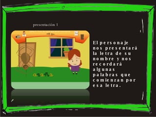 El personaje nos presentará la letra de su nombre y nos recordará algunas palabras que comienzan por esa letra. presentación 1 