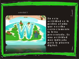 En esta actividad se le pedirá al niño que escriba correctamente la letra presentada. Es una actividad muy indicada para la pizarra digital.  actividad 1 