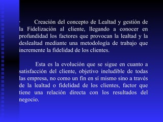 ·           Creación del concepto de Lealtad y gestión de la Fidelización al cliente, llegando a conocer en profundidad los factores que provocan la lealtad y la deslealtad mediante una metodología de trabajo que incremente la fidelidad de los clientes.  Esta es la evolución que se sigue en cuanto a satisfacción del cliente, objetivo ineludible de todas las empresa, no como un fin en sí mismo sino a través de la lealtad o fidelidad de los clientes, factor que tiene una relación directa con los resultados del negocio.  