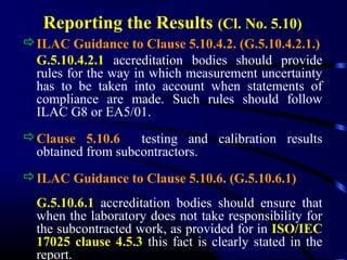 Reporting the Results (Cl. No. 5.10)
ILAC Guidance to Clause 5.10.4.2. (G.5.10.4.2.1.)
G.5.10.4.2.1 accreditation bodies should provide
rules for the way in which measurement uncertainty
has to be taken into account when statements of
compliance are made. Such rules should follow
ILAC G8 or EA5/01.
Clause 5.10.6 testing and calibration results
obtained from subcontractors.
ILAC Guidance to Clause 5.10.6. (G.5.10.6.1)
G.5.10.6.1 accreditation bodies should ensure that
when the laboratory does not take responsibility for
the subcontracted work, as provided for in ISO/IEC
17025 clause 4.5.3 this fact is clearly stated in the
report.
 