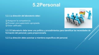 5.2Personal
5.2.1 La dirección del laboratorio debe :
 Asegurar la competencia.
 Proveer una supervisión apropiada.
 Estar calificado.
5.2.2 El laboratorio debe tener una política y procedimientos para identificar las necesidades de
formación del personal y para proporcionarla.
5.2.5 La dirección debe autorizar a miembros específicos del personal.
 