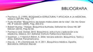 BIBLIOGRAFIA
• Pacheco, D. (1999). BIOQUIMICA ESTRUCTURAL Y APLICADA A LA MEDICINA.
México: SEP IPN. Pág. 177
• Trudy Mckfee “Bioquimica, las bases moleculares de la vida”, Ed. Mc Graw
Hill, 4° edición (2009), Pag. 202-212.
• Robert Murray, “Harper, Bioquimica Ilustrada, Editorial Mc Graw Hill, 28°
Edicion (2010), Pag 52-54.
• Pacheco Leal, Daniel. 2010. Bioquímica, estructura y aplicación a la
Medicina. México, D.F. Editorial: Instituto Politecnico Nacional.
• Koolman, J. Y Heinrich Röhm, K. 2004, tercera edición, Bioquímica, Texto y
Atlas. Editorial: Panamericana.
• Hay es, J. W y Dominiczak, M. H. 2011. Bioquímica Médica. España,
Barcelona. Editorial: Elsevier
 