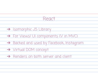 React
➔ Isomorphic JS Library
➔ For Views/ UI components (V in MVC)
➔ Backed and used by Facebook, Instagram
➔ Virtual DOM concept
➔ Renders on both server and client
 
