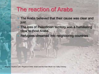 The reaction of ArabsThe Arabs believed that their cause was clear and just.The loss of Palestinian territory was a humiliating blow to most Arabs. Refugees streamed into neighboring countriesWagner, Heather Lehr. People at Odds: Israel and the Arab World. Ed. Sally Cheney. 