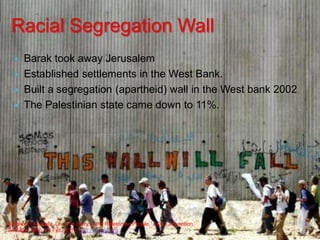Racial Segregation WallBarak took away Jerusalem Established settlements in the West Bank.Built a segregation (apartheid) wall in the West bank 2002The Palestinian state came down to 11%.Barghouti, Mustafa, Dr. “The Story of the Palestinian People.” ADC Convention.WRMEA. Web. 28 Feb. 2010. http://wrmea.org.