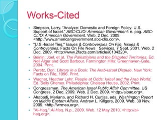 Works-CitedSimpson, Larry. “Analyze: Domestic and Foreign Policy: U.S. Support of Israel.” ABC-CLIO: American Government: n. pag. ABC-CLIO: American Government. Web. 2 Dec. 2009. <http://www.americangovernment.abc-clio.com>. "U.S.-Israel Ties." Issues & Controversies On File. Issues & Controversies. Facts On File News   Services, 7 Sept. 2001. Web. 2 Dec. 2009. <http://www.2facts.com/article/i0104320>.Beinin, Joel, et al. The Palestinians and the Disputed Territories. Ed. Neil Alger and Scott Barbour. Farmington Hills: Greenhaven-Gale, 2004. Print. Peretz, Don. Library in a Book: The Arab-Israel Dispute. New York: Facts on File, 1996. Print. Wagner, Heather Lehr. People at Odds: Israel and the Arab World. Ed. Sally Cheney. Philadelphia: Chelsea House, 2002. Print. Congressmen. The American Israel Public Affair Committee. US Congress, 2 Dec. 2009. Web. 2 Dec. 2009. <http://aipac.org>. Alrabadi, Meriana, and Richard H. Curtiss, eds. Washington Report on Middle Eastern Affairs. Andrew L. Killgore, 2009. Web. 30 Nov. 2009. <http://wrmea.org>. "Al-Haq." Al-Haq. N.p., 2009. Web. 12 May 2010. <http://al-haq.org>. 
