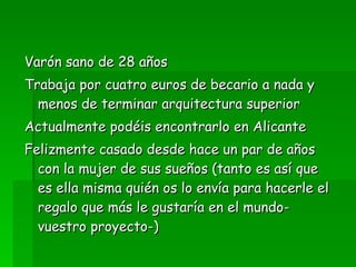 Varón sano de 28 años Trabaja por cuatro euros de becario a nada y menos de terminar arquitectura superior Actualmente podéis encontrarlo en Alicante Felizmente casado desde hace un par de años con la mujer de sus sueños (tanto es así que es ella misma quién os lo envía para hacerle el regalo que más le gustaría en el mundo-vuestro proyecto-) 
