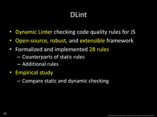 12
• Dynamic Linter checking code quality rules for JS
• Open-source, robust, and extensible framework
• Formalized and implemented 28 rules
– Counterparts of static rules
– Additional rules
• Empirical study
– Compare static and dynamic checking
DLint
Liang Gong, Electric Engineering & Computer Science, University of California, Berkeley.
 