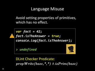 16
Language Misuse
Avoid setting properties of primitives,
which has no effect.
var fact = 42;
fact.isTheAnswer = true;
console.log(fact.isTheAnswer);
> undefined
DLint Checker Predicate:
propWrite(base,*,*) Λ isPrim(base)
 