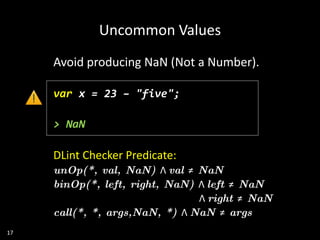 17
Avoid producing NaN (Not a Number).
var x = 23 – "five";
> NaN
DLint Checker Predicate:
unOp(*, val, NaN) Λ val ≠ NaN
binOp(*, left, right, NaN) Λ left ≠ NaN
Λ right ≠ NaN
call(*, *, args,NaN, *) Λ NaN ≠ args
Uncommon Values
 