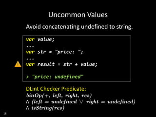 18
Avoid concatenating undefined to string.
var value;
...
var str = "price: ";
...
var result = str + value;
> "price: undefined"
DLint Checker Predicate:
binOp(+, left, right, res)
Λ (left = undefined ∨ right = undefined)
Λ isString(res)
Uncommon Values
 