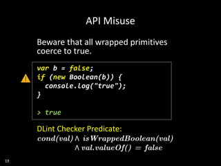 19
Beware that all wrapped primitives
coerce to true.
var b = false;
if (new Boolean(b)) {
console.log("true");
}
> true
DLint Checker Predicate:
cond(val) Λ isWrappedBoolean(val)
Λ val.valueOf() = false
API Misuse
 
