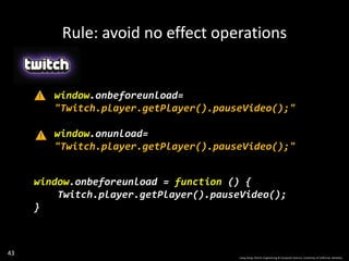 43
window.onbeforeunload=
"Twitch.player.getPlayer().pauseVideo();"
window.onunload=
"Twitch.player.getPlayer().pauseVideo();"
window.onbeforeunload = function () {
Twitch.player.getPlayer().pauseVideo();
}
Rule: avoid no effect operations
Liang Gong, Electric Engineering & Computer Science, University of California, Berkeley.
 