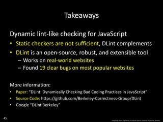 45
Takeaways
Dynamic lint-like checking for JavaScript
• Static checkers are not sufficient, DLint complements
• DLint is an open-source, robust, and extensible tool
– Works on real-world websites
– Found 19 clear bugs on most popular websites
More information:
• Paper: “DLint: Dynamically Checking Bad Coding Practices in JavaScript”
• Source Code: https://github.com/Berkeley-Correctness-Group/DLint
• Google “DLint Berkeley”
Liang Gong, Electric Engineering & Computer Science, University of California, Berkeley.
 