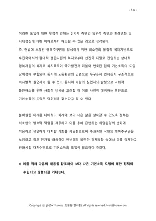 - 132 -
Copyright ⓒ jjh(5w1h.com), 뜻물음(정지훈). All rights reserved. krsiz@korea.com
이러한 도입에 대한 부정적 견해는 2 가지 측면인 당위적 측면과 환경변화 및
시대정신에 대한 이해로부터 해소될 수 있을 것으로 생각된다.
즉, 헌법에 보장된 행복추구권을 달성하기 위한 최소한의 물질적 복지기반으로
후진국에서의 절대적 생존차원의 복지로부터 선진국 대열로 진입하는 상대적
행복차원의 복지로 복지목적이 국가발전과 더불어 변화된 점이 기본소득의 도입
당위성에 부합되며 동시에 노동환경의 급변으로 누구든지 언제든지 구조적으로
비자발적 실업자가 될 수 있고 동시에 대량의 실업자의 발생으로 사회적
불안해소를 위한 사회적 비용을 고려할 때 이를 사전에 대비하는 방안으로
기본소득의 도입은 당위성을 갖는다고 할 수 있다.
불확실한 미래를 대비하고 미래에 보다 나은 삶을 살아갈 수 있도록 정부는
최소한의 방호막 역할을 제공하고 이를 통해 급변하는 취업환경의 변화에
적응하고 유연하게 대처할 기회를 제공함으로써 주권자인 국민의 행복추구권을
보장하고 향후 전개될 급등락이 빈번해질 불안한 경제상황 속에서 이를 억제하고
완화시킬 대처수단으로 기본소득의 도입이 필요하다 하겠다.
※ 이를 위해 다음의 내용을 참조하여 보다 나은 기본소득 도입에 대한 정책이
수립되고 실행되길 기대한다.
 