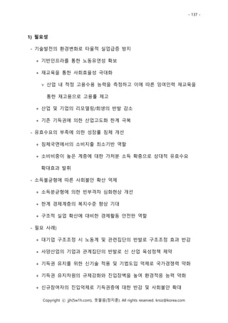 - 137 -
Copyright ⓒ jjh(5w1h.com), 뜻물음(정지훈). All rights reserved. krsiz@korea.com
1) 필요성
- 기술발전의 환경변화로 타율적 실업급증 방지
+ 기반인프라를 통한 노동유연성 확보
+ 재교육을 통한 사회효율성 극대화
∨ 산업 내 적정 고용수용 능력을 측정하고 이에 따른 잉여인력 재교육을
통한 재고용으로 고용률 제고
+ 산업 및 기업의 리모델링/회생의 반발 감소
+ 기존 기득권에 의한 산업고도화 한계 극복
- 유효수요의 부족에 의한 성장률 침체 개선
+ 침체국면에서의 소비지출 최소기반 역할
+ 소비비중이 높은 계층에 대한 가처분 소득 확충으로 상대적 유효수요
확대효과 발휘
- 소득불균형에 따른 사회불안 확산 억제
+ 소득분균형에 의한 빈부격차 심화현상 개선
+ 한계 경제계층의 복지수준 향상 기대
+ 구조적 실업 확산에 대비한 경제활동 안전판 역할
- 필요 사례)
+ 대기업 구조조정 시 노동계 및 관련집단의 반발로 구조조정 효과 반감
+ 사양산업의 기업과 관계집단의 반발로 신 산업 육성정책 제약
+ 기득권 유지를 위한 신기술 적용 및 기법도입 억제로 국가경쟁력 약화
+ 기득권 유지차원의 규제강화와 진입장벽을 높여 환경적응 능력 약화
+ 신규참여자의 진입억제로 기득권층에 대한 반감 및 사회불안 확대
 