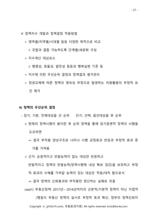 - 27 -
Copyright ⓒ jjh(5w1h.com), 뜻물음(정지훈). All rights reserved. krsiz@korea.com
※ 정책지수 개발과 정책결정 적용방법
+ 영역별/지역별/시대별 등등 다양한 목적으로 비교
√ 조합과 결합 가능하도록 단계별/세분화 구성
+ 지수계산 대상요소
√ 형평성, 효율성, 발전성 등등과 행복실현 기준 등
+ 지수에 의한 우선순위 결정과 정책결과 평가관리
+ 정권교체에 따른 정책의 영속성 부정으로 발생하는 자원활용의 부정적 요
인 제거
4) 정책의 우선순위 결정
- 장기, 기본, 전체대상을 선 순위 단기, 선택, 옵션대상을 후 순위
√ 현재의 정책시행이 용이한 후 순위 정책을 통해 임기응변적 정책의 시행을
도모하면
⇒ 결국 부작용 양상구조로 나타나 시행 긍정효과 반감과 부정적 효과 증
가를 가져옴
√ 근거: 순응적이고 반발능력이 없는 대상만 반응하고
반발적이고 정책의 반발능력(정책시행에 내성 확보 집단)을 보유하고 부정
적 효과의 수혜를 가져갈 능력이 있는 대상은 적응/대처 함으로서
⇒ 결국 정책의 신뢰붕괴와 부작용만 양산하는 실패로 귀결
case1) 부동산정책: 2017년~ 2018년까지의 근본적/기본적 정책이 아닌 지엽적
/땜질식 부동산 정책의 실시로 부정적 효과 확산, 정부의 정책신뢰지
 