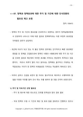 - 35 -
Copyright ⓒ jjh(5w1h.com), 뜻물음(정지훈). All rights reserved. krsiz@korea.com
>> 07. 정책과 정책효과에 대한 주기 및 기간에 대한 인식전환의
필요성 제고 요청
일자: 190415
- 정책의 주기 및 기간의 중요성을 간과하거나 외면하는 경우가 정책실행과정에
서 빈번하게 나타나고 이에 따른 결과로 정책목적과는 다른 부정적 효과만을
가져왔던 경우가 상당하다.
- 최근에 이슈가 되고 있는 저 출산 정책의 경우에도 단기적이고 빠른 효과에만
중점을 둔 정책을 고집함으로써 정책의 시행과 시행효과에 대한 주기 및 기간
을 간과한 결과로 예산대비 미미한 효과를 가져오는 현상만이 목격되고 있을
뿐이다. 따라서 하루가 멀다 하고 쏟아내는 정책에도 불구하고 기대하는 목
적달성과는 거리가 먼 정책의 비효율성만 가져오는 악순환이 계속되고 있다.
- 아무리 급하고 긴급을 요한다 할 지라도 필수적으로 체크하고 수행하여야 할
일을 다양한 이유를 들어 건너 뛰는 우를 범하지 말 것을 간곡히 요청드린다.
1) 주기 및 지속기간 산정 필요성
- 주기 및 횟수에 대한 최소조건, 단위별 한계성과 등의 검토 필요
- 국내 정책의 수립 시 기간과 예산 및 효과 등을 검토하고 진행하고 있으나
 