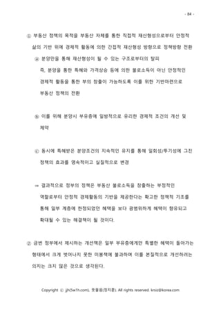 - 84 -
Copyright ⓒ jjh(5w1h.com), 뜻물음(정지훈). All rights reserved. krsiz@korea.com
① 부동산 정책의 목적을 부동산 자체를 통한 직접적 재산형성으로부터 안정적
삶의 기반 위에 경제적 활동에 의한 간접적 재산형성 방향으로 정책방향 전환
ⓐ 분양만을 통해 재산형성이 될 수 있는 구조로부터의 탈피
즉, 분양을 통한 특혜와 가격상승 등에 의한 불로소득이 아닌 안정적인
경제적 활동을 통한 부의 창출이 가능하도록 이를 위한 기반마련으로
부동산 정책의 전환
ⓑ 이를 위해 분양시 부유층에 일방적으로 유리한 경제적 조건의 개선 및
제약
ⓒ 동시에 특혜받은 분양조건의 지속적인 유지를 통해 일회성/투기성에 그친
정책의 효과를 영속적이고 실질적으로 변경
⇒ 결과적으로 정부의 정책은 부동산 불로소득을 창출하는 부정적인
역할로부터 안정적 경제활동의 기반을 제공한다는 확고한 정책적 기조를
통해 일부 계층에 한정되었던 혜택을 보다 광범위하게 혜택이 향유되고
확대될 수 있는 해결책이 될 것이다.
② 금번 정부에서 제시하는 개선책은 일부 부유층에게만 특별한 혜택이 돌아가는
형태에서 크게 벗어나지 못한 미봉책에 불과하며 이를 본질적으로 개선하려는
의지는 크지 않은 것으로 생각된다.
 