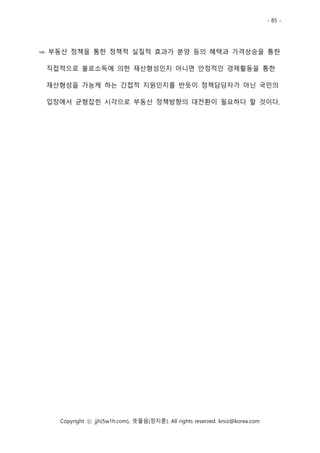 - 85 -
Copyright ⓒ jjh(5w1h.com), 뜻물음(정지훈). All rights reserved. krsiz@korea.com
⇒ 부동산 정책을 통한 정책적 실질적 효과가 분양 등의 혜택과 가격상승을 통한
직접적으로 불로소득에 의한 재산형성인지 아니면 안정적인 경제활동을 통한
재산형성을 가능케 하는 간접적 지원인지를 반듯이 정책담당자가 아닌 국민의
입장에서 균형잡힌 시각으로 부동산 정책방향의 대전환이 필요하다 할 것이다.
 
