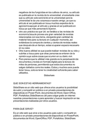 negativos de los fungicidas en los cultivos de arroz, su artículo
es publicado en la revista de la universidad. el estudiante cree
que su artículo solo será leído en la universidad pero la
universidad le da una sorpresaa nuestro amigo, ya que su
artículo al ser publicado en Issuu muchos expertos de la
agronomíaapoyan al artículo y gracias al ser publicado en
Issuu ya que más personas lo leyeron.
 otro uso práctico es que Ud. es fanático a las revistas de
economía,Issuule provee una gran variedad de revistas
relacionadas con ese tema, otorgando gran cantidad de
material listo para su lectura en cualquier momento,así
evitándose la compra de cientos y cientos de revistas reales
que después de un tiempo, estas ocuparan espacio necesario
en su casa.
 Otra buena utilidad es que puede realizar revistas de su vida y
subirlas a Issuu para que otras personas se enteren de la
opinión suya sobre cosas que ocurren en su diario vivir.
 Pero pienso que la utilidad más grande es la perpetuaciónde
documentos y revista en formato digital para la lectura de
miles de personas,permitiendo que estos documentos no
salgan dañados como los reales. Estos y muchos usos puede
tener Issuu, solo es tener la creatividad suficiente para saber
utilizarlos.
Slideshare
QUE SON ESTAS HERRAMIENTAS?
SlideShare es un sitio web que ofrece a los usuarios la posibilidad
de subir y compartir en público o en privado presentaciones de
diapositivas en Power Point, documentos de Word,Open Office,
PDF, Portafolios.SlideShare es útil para colgar gratis en internet
nuestras presentaciones o para aprender y buscar inspiración en las
presentaciones realizadas por otros usuarios.
PARA QUE SIRVE?
Es un sitio web que sirve a los usuarios para subir y compartir en
público o en privado presentaciones de diapositivas en PowerPoint,
documentos de Word,OpenOffice,PDF,Portafolios.SlideShare
 