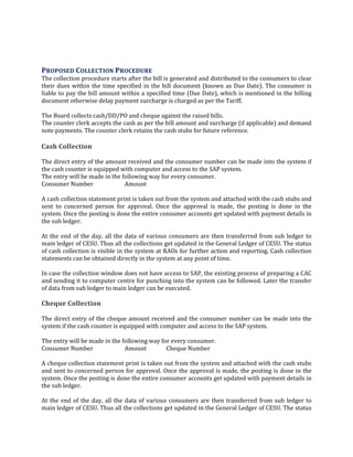 91
PROPOSED COLLECTION PROCEDURE
The collection procedure starts after the bill is generated and distributed to the consumers to clear
their dues within the time specified in the bill document (known as Due Date). The consumer is
liable to pay the bill amount within a specified time (Due Date), which is mentioned in the billing
document otherwise delay payment surcharge is charged as per the Tariff.
The Board collects cash/DD/PO and cheque against the raised bills.
The counter clerk accepts the cash as per the bill amount and surcharge (if applicable) and demand
note payments. The counter clerk retains the cash stubs for future reference.
Cash Collection
The direct entry of the amount received and the consumer number can be made into the system if
the cash counter is equipped with computer and access to the SAP system.
The entry will be made in the following way for every consumer.
Consumer Number Amount
A cash collection statement print is taken out from the system and attached with the cash stubs and
sent to concerned person for approval. Once the approval is made, the posting is done in the
system. Once the posting is done the entire consumer accounts get updated with payment details in
the sub ledger.
At the end of the day, all the data of various consumers are then transferred from sub ledger to
main ledger of CESU. Thus all the collections get updated in the General Ledger of CESU. The status
of cash collection is visible in the system at RAOs for further action and reporting. Cash collection
statements can be obtained directly in the system at any point of time.
In case the collection window does not have access to SAP, the existing process of preparing a CAC
and sending it to computer centre for punching into the system can be followed. Later the transfer
of data from sub ledger to main ledger can be executed.
Cheque Collection
The direct entry of the cheque amount received and the consumer number can be made into the
system if the cash counter is equipped with computer and access to the SAP system.
The entry will be made in the following way for every consumer.
Consumer Number Amount Cheque Number
A cheque collection statement print is taken out from the system and attached with the cash stubs
and sent to concerned person for approval. Once the approval is made, the posting is done in the
system. Once the posting is done the entire consumer accounts get updated with payment details in
the sub ledger.
At the end of the day, all the data of various consumers are then transferred from sub ledger to
main ledger of CESU. Thus all the collections get updated in the General Ledger of CESU. The status
 