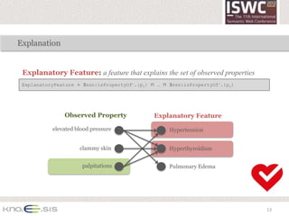 Explanation


 Explanatory Feature: a feature that explains the set of observed properties
 ExplanatoryFeature ≡ ∃ssn:isPropertyOf—.{p1} ⊓ … ⊓ ∃ssn:isPropertyOf—.{pn}




               Observed Property               Explanatory Feature

           elevated blood pressure                  Hypertension


                     clammy skin                    Hyperthyroidism


                      palpitations                  Pulmonary Edema




                                                                               13
 