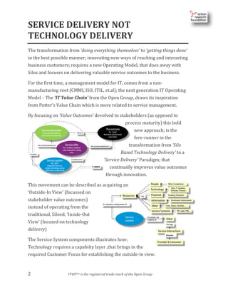 2				 	 	 IT4ITtm	is	the	registered	trade	mark	of	the	Open	Group
	
SERVICE	DELIVERY	NOT	
TECHNOLOGY	DELIVERY	
The	transformation	from	‘doing	everything	themselves’	to	‘getting	things	done’	
in	the	best	possible	manner;	innovating	new	ways	of	reaching	and	interacting	
business	customers;	requires	a	new	Operating	Model,	that	does	away	with	
Silos	and	focuses	on	delivering	valuable	service	outcomes	to	the	business.	
For	the	first	time,	a	management	model	for	IT,	comes	from	a	non-
manufacturing	root	(CMMI,	ISO,	ITIL,	et.al);	the	next	generation	IT	Operating	
Model	–	The	‘IT	Value	Chain’	from	the	Open	Group,	draws	its	inspiration	
from	Potter’s	Value	Chain	which	is	more	related	to	service	management.		
By	focusing	on	‘Value	Outcomes’	devolved	to	stakeholders	(as	opposed	to	
process	maturity)	this	bold	
new	approach;	is	the	
fore-runner	in	the	
transformation	from	‘Silo	
Based	Technology	Delivery’	to	a	
‘Service	Delivery’	Paradigm;	that	
continually	improves	value	outcomes	
through	innovation.	
This	movement	can	be	described	as	acquiring	an	
‘Outside-In	View’	(focussed	on	
stakeholder	value	outcomes)	
instead	of	operating	from	the	
traditional,	Siloed,	‘Inside-Out	
View’	(focused	on	technology	
delivery)	
The	Service	System	components	illustrates	how;	
Technology	requires	a	capabiity	layer	,that	brings	in	the	
required	Customer	Focus	for	establishing	the	outside-in	view.	
 