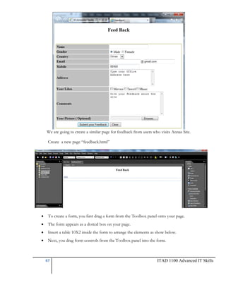 We are going to create a similar page for feedback from users who visits Annas Site.
Create a new page ―feedback.html‖



To create a form, you first drag a form from the Toolbox panel onto your page.



The form appears as a dotted box on your page.



Insert a table 10X2 inside the form to arrange the elements as show below.



Next, you drag form controls from the Toolbox panel into the form.

67

ITAD 1100 Advanced IT Skills

 