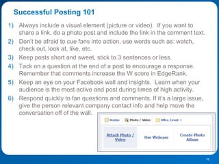 Successful Posting 101
1) Always include a visual element (picture or video). If you want to
   share a link, do a photo post and include the link in the comment text.
2) Don‟t be afraid to cue fans into action, use words such as: watch,
   check out, look at, like, etc.
3) Keep posts short and sweet, stick to 3 sentences or less.
4) Tack on a question at the end of a post to encourage a response.
   Remember that comments increase the W score in EdgeRank.
5) Keep an eye on your Facebook wall and insights. Learn when your
   audience is the most active and post during times of high activity.
6) Respond quickly to fan questions and comments. If it‟s a large issue,
   give the person relevant company contact info and help move the
   conversation off of the wall.




                                                                             10
 