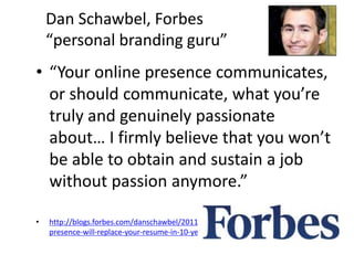 Dan Schawbel, Forbes
“personal branding guru”
• “Your online presence communicates,
or should communicate, what you’re
truly and genuinely passionate
about… I firmly believe that you won’t
be able to obtain and sustain a job
without passion anymore.”
• http://blogs.forbes.com/danschawbel/2011/02/21/5-reasons-why-your-online-
presence-will-replace-your-resume-in-10-years/
 