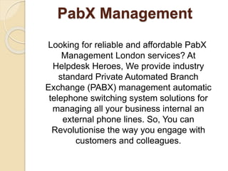 PabX Management
Looking for reliable and affordable PabX
Management London services? At
Helpdesk Heroes, We provide industry
standard Private Automated Branch
Exchange (PABX) management automatic
telephone switching system solutions for
managing all your business internal an
external phone lines. So, You can
Revolutionise the way you engage with
customers and colleagues.
 