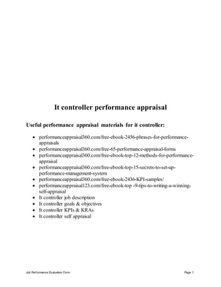 Job Performance Evaluation Form Page 1
It controller performance appraisal
Useful performance appraisal materials for it controller:
 performanceappraisal360.com/free-ebook-2456-phrases-for-performance-
appraisals
 performanceappraisal360.com/free-65-performance-appraisal-forms
 performanceappraisal360.com/free-ebook-top-12-methods-for-performance-
appraisal
 performanceappraisal360.com/free-ebook-top-15-secrets-to-set-up-
performance-management-system
 performanceappraisal360.com/free-ebook-2436-KPI-samples/
 performanceappraisal123.com/free-ebook-top -9-tips-to-writing-a-winning-
self-appraisal
 It controller job description
 It controller goals & objectives
 It controller KPIs & KRAs
 It controller self appraisal
 