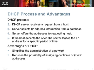DHCP Process and Advantages
          DHCP process:
          2. DHCP server receives a request from a host.
          3. Server selects IP address information from a database.
          4. Server offers the addresses to requesting host.
          5. If the host accepts the offer, the server leases the IP
             address for a specific period of time.
          Advantages of DHCP:
             Simplifies the administration of a network
             Reduces the possibility of assigning duplicate or invalid
              addresses


ITE PC v4.0
Chapter 8                                 © 2007 Cisco Systems, Inc. All rights reserved.   Cisco Public   30
 