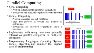 • Serial Computing
• Problem is broken into number of instructions
• Instructions are executed sequentially one after other
• Parallel Computing
• Problem is divided into sub problems
• Each Sub problem is broken into number of
instructions
• Instructions are executed sequentially under a
processor
• Implemented with many computers generally
referred as parallel computers or multi-core
processors
• Programming Languages, Operating System,
Parallel algorithm and compiler that support
parallel programming
Parallel Computing
 