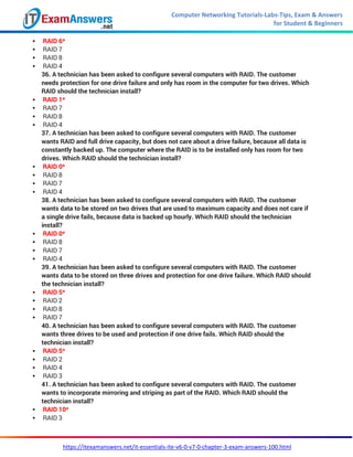 Computer Networking Tutorials-Labs-Tips, Exam & Answers
for Student & Beginners
https://itexamanswers.net/it-essentials-ite-v6-0-v7-0-chapter-3-exam-answers-100.html
 RAID 6*
 RAID 7
 RAID 8
 RAID 4
36. A technician has been asked to configure several computers with RAID. The customer
needs protection for one drive failure and only has room in the computer for two drives. Which
RAID should the technician install?
 RAID 1*
 RAID 7
 RAID 8
 RAID 4
37. A technician has been asked to configure several computers with RAID. The customer
wants RAID and full drive capacity, but does not care about a drive failure, because all data is
constantly backed up. The computer where the RAID is to be installed only has room for two
drives. Which RAID should the technician install?
 RAID 0*
 RAID 8
 RAID 7
 RAID 4
38. A technician has been asked to configure several computers with RAID. The customer
wants data to be stored on two drives that are used to maximum capacity and does not care if
a single drive fails, because data is backed up hourly. Which RAID should the technician
install?
 RAID 0*
 RAID 8
 RAID 7
 RAID 4
39. A technician has been asked to configure several computers with RAID. The customer
wants data to be stored on three drives and protection for one drive failure. Which RAID should
the technician install?
 RAID 5*
 RAID 2
 RAID 8
 RAID 7
40. A technician has been asked to configure several computers with RAID. The customer
wants three drives to be used and protection if one drive fails. Which RAID should the
technician install?
 RAID 5*
 RAID 2
 RAID 4
 RAID 3
41. A technician has been asked to configure several computers with RAID. The customer
wants to incorporate mirroring and striping as part of the RAID. Which RAID should the
technician install?
 RAID 10*
 RAID 3
 