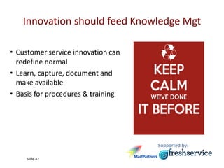 Supported by:
Slide 42
Innovation should feed Knowledge Mgt
• Customer service innovation can
redefine normal
• Learn, capture, document and
make available
• Basis for procedures & training
 