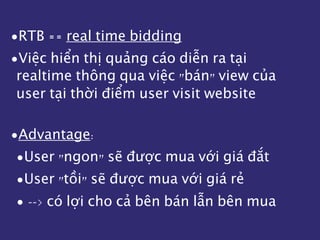 •RTB == real time bidding
•Việc hiển thị quảng cáo diễn ra tại
realtime thông qua việc "bán" view của
user tại thời điểm user visit website
•Advantage:
•User "ngon" sẽ được mua với giá đắt
•User "tồi" sẽ được mua với giá rẻ
• --> có lợi cho cả bên bán lẫn bên mua
 