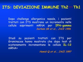 ITS: DEVIAZIONE IMMUNE Th2
Dopo challenge allergenico nasale, i pazienti
trattati con ITS mostrano un incremento nelle
cellule esprimenti mRNA per IFN-gamma
Durham SR et al., JACI 1996

Studi su pazienti trattati con ITS per
Graminacee hanno mostrato che dopo test di
scatenamento incrementano le cellule IL-12
mRNA+
Hamid Q et al., JACI 1997

Th1

 