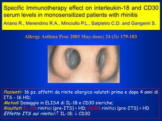 Specific Immunotherapy effect on interleukin-18 and CD30
serum levels in monosensitized patients with rhinitis
Ariano R., Merendino R.A., Minciullo P.L., Salpietro C.D. and Gangemi S.

Allergy Asthma Proc 2003 May-June; 24 (3): 179-183

Pazienti: 16 pz. affetti da rinite allergica valutati prima e dopo 4 anni di
ITS - 16 HD;
Metodi Dosaggio in ELISA di IL-18 e CD30 sieriche;
Risultati IL-18: rinitici (pre-ITS) < HD; CD30: rinitici (pre-ITS) > HD
Effetto ITS sui rinitici: IL-18; CD30

 