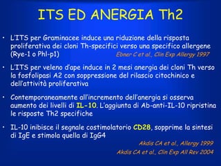 ITS ED ANERGIA Th2
• L’ITS per Graminacee induce una riduzione della risposta
proliferativa dei cloni Th-specifici verso una specifico allergene
(Rye-1 o Phl-p1)
Ebner C et al., Clin Exp Allergy 1997
• L’ITS per veleno d’ape induce in 2 mesi anergia dei cloni Th verso
la fosfolipasi A2 con soppressione del rilascio citochinico e
dell’attività proliferativa
• Contemporaneamente all’incremento dell’anergia si osserva
aumento dei livelli di IL-10. L’aggiunta di Ab-anti-IL-10 ripristina
le risposte Th2 specifiche
• IL-10 inibisce il segnale costimolatorio CD28, sopprime la sintesi
di IgE e stimola quella di IgG4
Akdis CA et al., Allergy 1999

Akdis CA et al., Clin Exp All Rev 2004

 