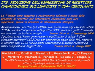 ITS: RIDUZIONE DELL’ESPRESSIONE DI RECETTORI
CHEMOCHINICI SUI LINFOCITI T CD4+ CIRCOLANTI
Le T helper sono soggette a reclutamento selettivo a causa della
presenza di recettori per determinate chemochine sulla loro
superficie, specie in presenza di infiammazione allergica.
Alcuni di questi recettori (es. CXCR1) sono molto meno espressi sulle cellule
T CD4+ circolanti di pazienti sottoposti ad ITS rispetto a quelli di pazienti
non trattati con la stessa terapia
Francis JN et al. J Immunology 2004
I pazienti atopici hanno un incremento significativo di cellule T CD4+
circolanti esprimenti CCR3 (rec. per chemochine tipico delle Th2) rispetto
ai controlli sani. L’ITS riduce molto l’espressione di questo recettore a
valori comparabili ai soggetti sani
Francis JN et al. Allergy 2007
Minciullo P.L., Patafi M., Giannetto L., Merendino R. A., Di Pasquale
G., Morabito F., Pacchiano E., Ferlazzo B., De Luca G., Gangemi S.
The CX3C-chemokine fractalkine (CX3CL1) is detectable in serum of patients
affected by allergic rhinitis and/or asthma
European Journal of Inflammation 2005; 3: 149-152

 