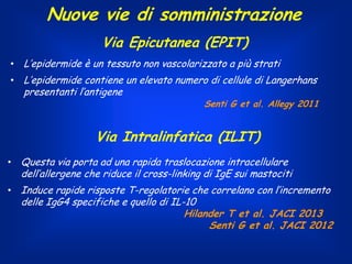 Nuove vie di somministrazione
Via Epicutanea (EPIT)
• L’epidermide è un tessuto non vascolarizzato a più strati
• L’epidermide contiene un elevato numero di cellule di Langerhans

presentanti l’antigene

Senti G et al. Allegy 2011

Via Intralinfatica (ILIT)
• Questa via porta ad una rapida traslocazione intracellulare

dell’allergene che riduce il cross-linking di IgE sui mastociti

• Induce rapide risposte T-regolatorie che correlano con l’incremento

delle IgG4 specifiche e quello di IL-10
Hilander T et al. JACI 2013
Senti G et al. JACI 2012

 