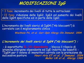 MODIFICAZIONI IgG
• I fase: incremento dei livelli di tutte le sottoclassi

• II fase: riduzione delle IgG2, IgG3 ed aumento dei livelli
delle IgG4 specifiche ed in parte delle IgG1
L’incremento dei livelli sierici di IgG4 (“Ab bloccanti”) è
correlato con il miglioramento clinico
Wachholz PA, et al. Curr Opin Allergy Clin Immunol. 2004

L’incremento dei livelli sierici di IgG4 (“Ab bloccanti”) :
- è soprattutto IL-10-dipendente - blocca il rilascio di
istamina allergene-dipendente ed IgE-indotto dai basofili IgG4 per il veleno di imenotteri correla con la protezione da
successive punture
Nouri-Aria KT et al. J Immunol. 2004
Muller UR et al. Allergy 1989

 