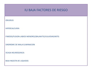 IU BAJA FACTORES DE RIESGO
OXIURIUS
HIPERCALCIURIA
FIMOSIS/FUSION LABIOS MENORES/BALANITIS/VULVOVAGINITIS
SINDROME DE MALA ELIMINACION
VEJIGA NEUROGENICA
BAJA INGESTA DE LIQUIDOS
 