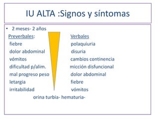 IU ALTA :Signos y síntomas
• 2 meses- 2 años
Preverbales: Verbales
fiebre polaquiuria
dolor abdominal disuria
vómitos cambios continencia
dificultad p/alim. micción disfuncional
mal progreso peso dolor abdominal
letargia fiebre
irritabilidad vómitos
orina turbia- hematuria-
 