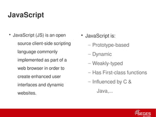 JavaScript

      • JavaScript (JS) is an open            • JavaScript is:
               source client-side scripting      – Prototype-based
               language commonly
                                                 – Dynamic
               implemented as part of a
                                                 – Weakly-typed
               web browser in order to
                                                 – Has First-class functions
               create enhanced user
                                                 – Influenced by C &
               interfaces and dynamic
               websites.                             Java,...



4 | Internal use only
 