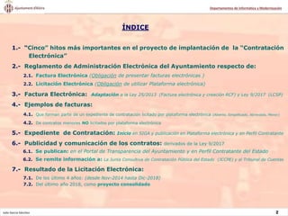 Julio García Sánchez 2
Departamentos de Informática y Modernización
1.- “Cinco” hitos más importantes en el proyecto de implantación de la “Contratación
Electrónica”
2.- Reglamento de Administración Electrónica del Ayuntamiento respecto de:
2.1. Factura Electrónica (Obligación de presentar facturas electrónicas )
2.2. Licitación Electrónica (Obligación de utilizar Plataforma electrónica)
3.- Factura Electrónica: Adaptación a la Ley 25/2013 (Factura electrónica y creación RCF) y Ley 9/2017 (LCSP)
4.- Ejemplos de facturas:
4.1. Que forman parte de un expediente de contratación licitado por plataforma electrónica (Abierto, Simplificado, Abreviado, Menor)
4.2. De contratos menores NO licitados por plataforma electrónica
5.- Expediente de Contratación: Inicio en SIGA y publicación en Plataforma electrónica y en Perfil Contratante
6.- Publicidad y comunicación de los contratos: derivados de la Ley 9/2017
6.1. Se publican: en el Portal de Transparencia del Ayuntamiento y en Perfil Contratante del Estado
6.2. Se remite información a: La Junta Consultiva de Contratación Pública del Estado (JCCPE) y al Tribunal de Cuentas
7.- Resultado de la Licitación Electrónica:
7.1. De los último 4 años: (desde Nov-2014 hasta Dic-2018)
7.2. Del último año 2018, como proyecto consolidado
ÍNDICE
 